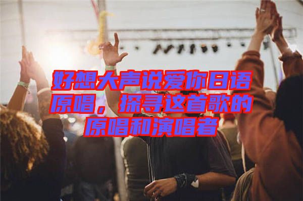 好想大聲說愛你日語原唱,探尋這首歌的原唱和演唱者