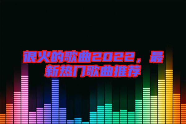 很火的歌曲2022,最新熱門歌曲推薦
