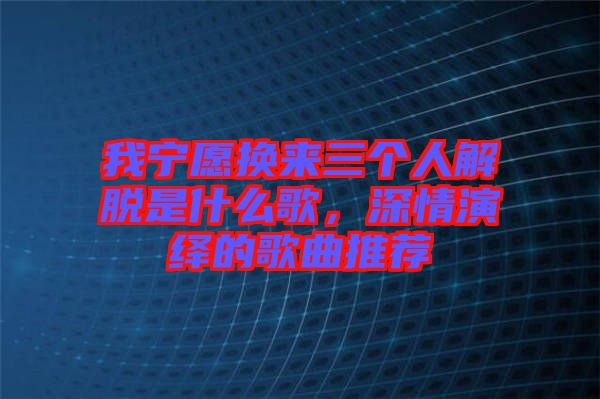 我寧愿換來三個(gè)人解脫是什么歌,深情演繹的歌曲推薦