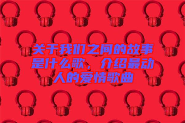 關(guān)于我們之間的故事是什么歌,介紹最動人的愛情歌曲