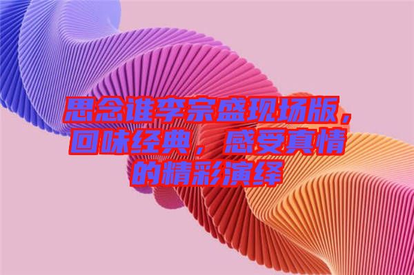 思念誰李宗盛現(xiàn)場版,回味經(jīng)典,感受真情的精彩演繹