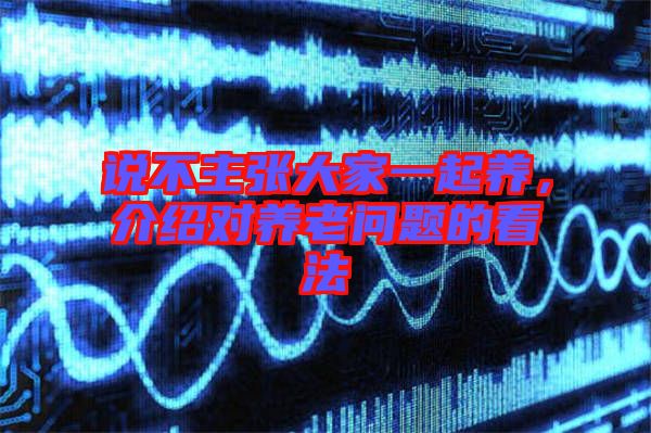 說(shuō)不主張大家一起養(yǎng),介紹對(duì)養(yǎng)老問(wèn)題的看法