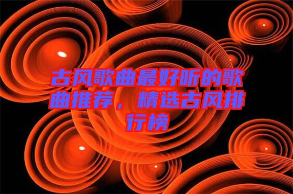古風(fēng)歌曲最好聽的歌曲推薦,精選古風(fēng)排行榜