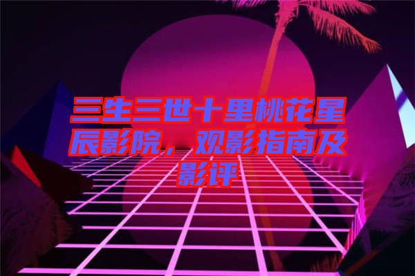 三生三世十里桃花星辰影院,觀影指南及影評