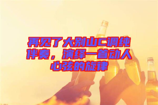 再見了大別山C調純伴奏，演繹一首動人心弦的旋律