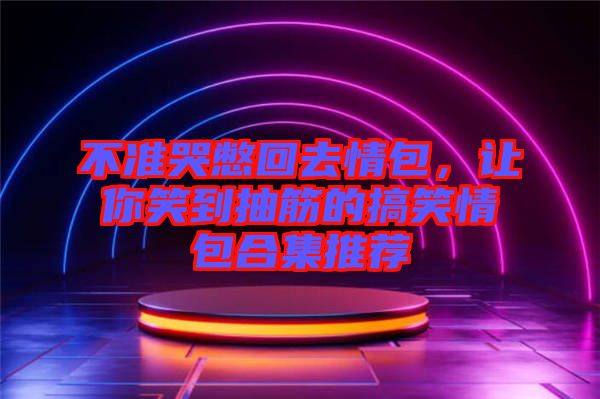 不準(zhǔn)哭憋回去情包,讓你笑到抽筋的搞笑情包合集推薦