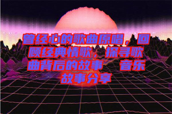 曾經心的歌曲原唱,回顧經典情歌,探尋歌曲背后的故事  音樂故事分享