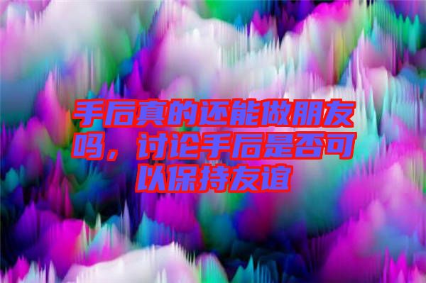 手后真的還能做朋友嗎，討論手后是否可以保持友誼