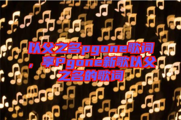 以父之名pgone歌詞,享Pgone新歌以父之名的歌詞