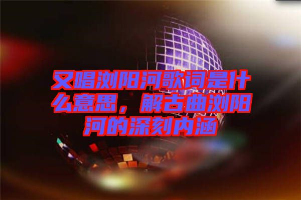 又唱瀏陽(yáng)河歌詞是什么意思,解古曲瀏陽(yáng)河的深刻內(nèi)涵
