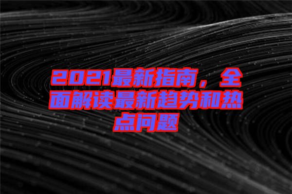 2021最新指南,全面解讀最新趨勢和熱點問題