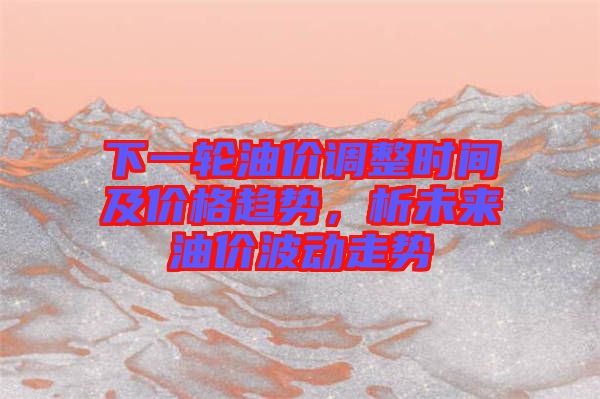 下一輪油價(jià)調(diào)整時(shí)間及價(jià)格趨勢(shì),析未來(lái)油價(jià)波動(dòng)走勢(shì)