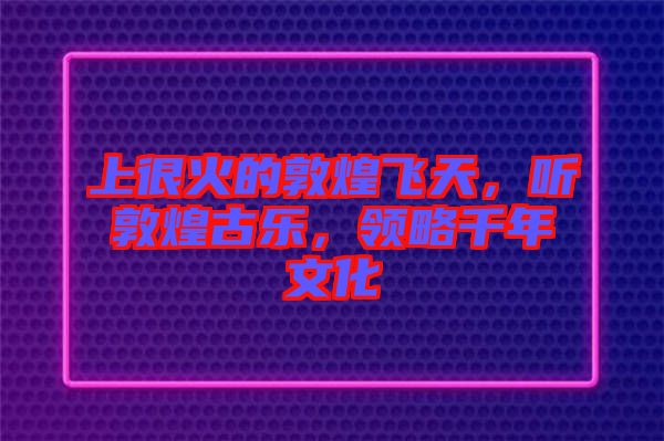 上很火的敦煌飛天,聽敦煌古樂,領略千年文化