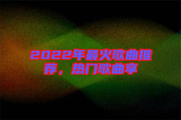 2022年最火歌曲推薦,熱門歌曲享