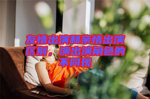 友情出演和親情出演區別,演出演角色的不同現