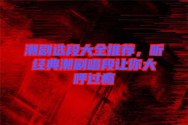 潮劇選段大全推薦,聽經(jīng)典潮劇唱段讓你大呼過癮