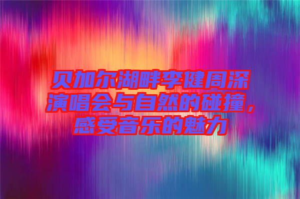 貝加爾湖畔李健周深演唱會與自然的碰撞，感受音樂的魅力