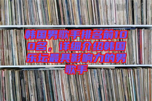 韓國男歌手排名前100名,詳細(xì)介紹韓國樂壇最具影響力的男歌手