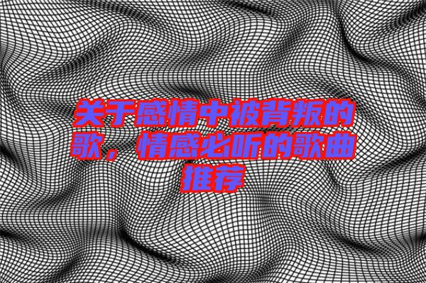 關(guān)于感情中被背叛的歌,情感必聽的歌曲推薦
