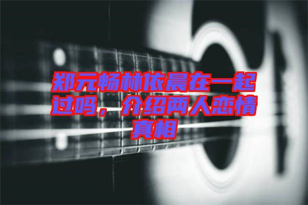 鄭元暢林依晨在一起過嗎,介紹兩人戀情真相