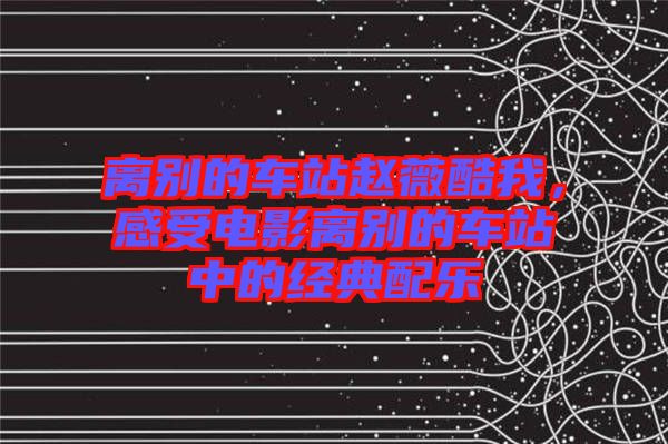 離別的車站趙薇酷我,感受電影離別的車站中的經典配樂