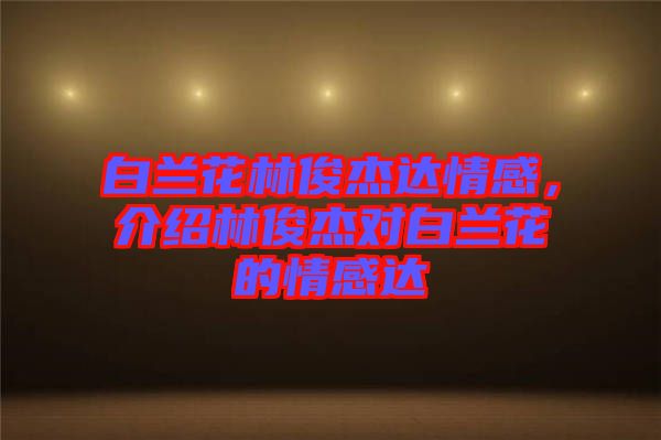 白蘭花林俊杰達(dá)情感,介紹林俊杰對(duì)白蘭花的情感達(dá)