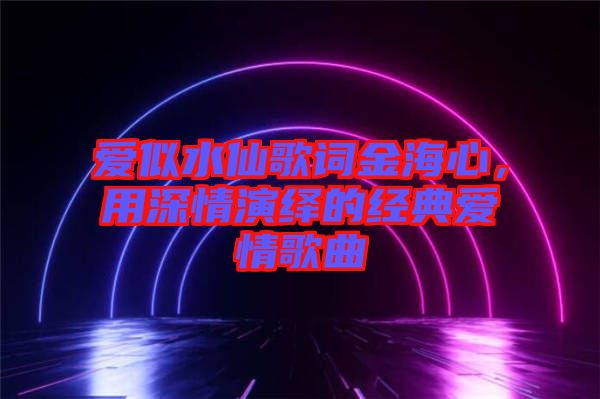 愛似水仙歌詞金海心,用深情演繹的經(jīng)典愛情歌曲