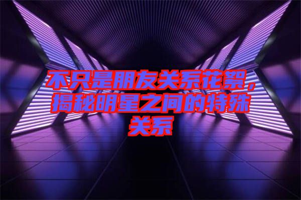不只是朋友關(guān)系花絮,揭秘明星之間的特殊關(guān)系