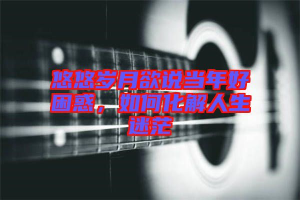 悠悠歲月欲說當年好困惑,如何化解人生迷茫