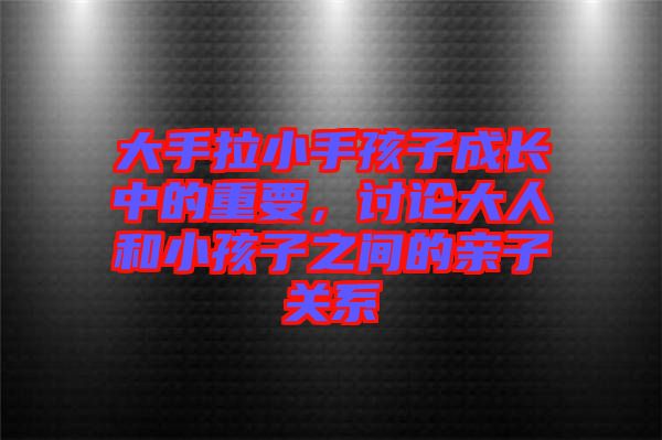 大手拉小手孩子成長中的重要,討論大人和小孩子之間的親子關系