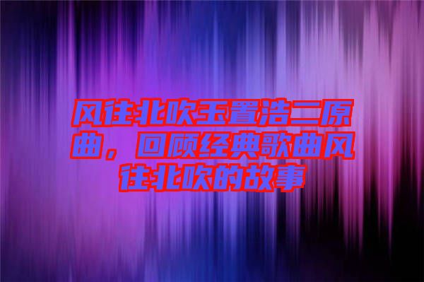 風(fēng)往北吹玉置浩二原曲,回顧經(jīng)典歌曲風(fēng)往北吹的故事