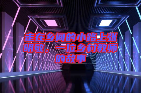 走在鄉(xiāng)間的小路上張明敏,一位鄉(xiāng)村教師的故事