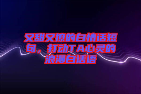 又甜又撩的白情話短句,打動(dòng)TA心靈的浪漫白話語