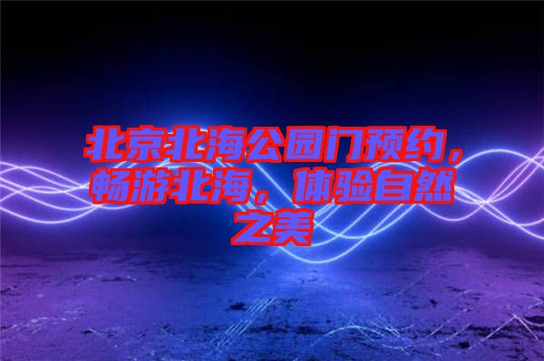 北京北海公園門(mén)預(yù)約,暢游北海,體驗(yàn)自然之美