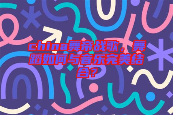 china舞帝戰(zhàn)歌,舞蹈如何與音樂完美結(jié)合?