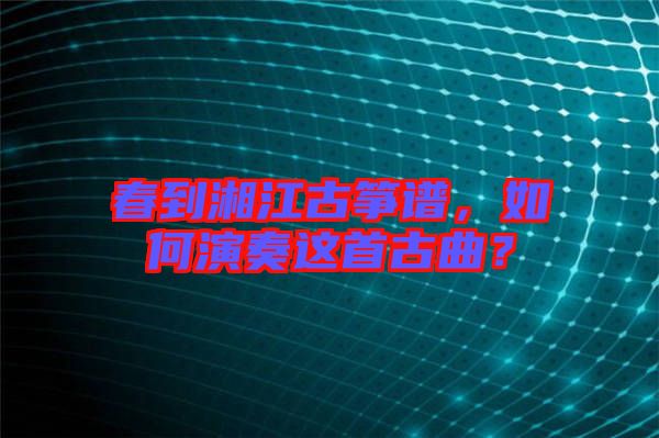 春到湘江古箏譜,如何演奏這首古曲?