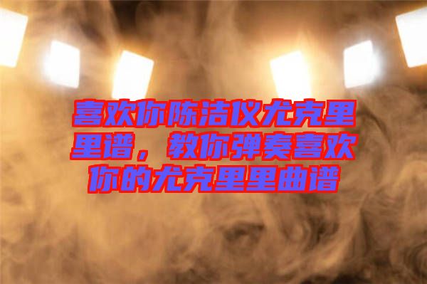 喜歡你陳潔儀尤克里里譜,教你彈奏喜歡你的尤克里里曲譜