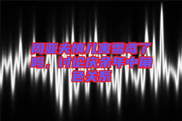 周亞夫慎兒害雪鳶了嗎,討論慶余年中角色關系