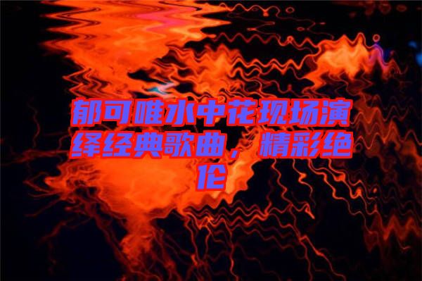郁可唯水中花現場演繹經典歌曲,精彩絕倫