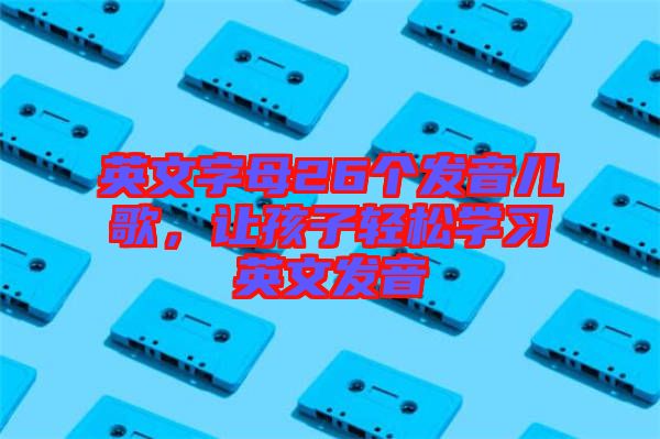 英文字母26個發(fā)音兒歌,讓孩子輕松學(xué)習(xí)英文發(fā)音