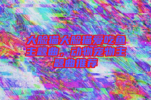 大臉貓大臉貓愛(ài)吃魚(yú)主題曲,動(dòng)物寵物主題曲推薦