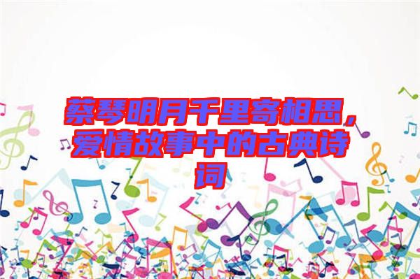 蔡琴明月千里寄相思,愛情故事中的古典詩詞