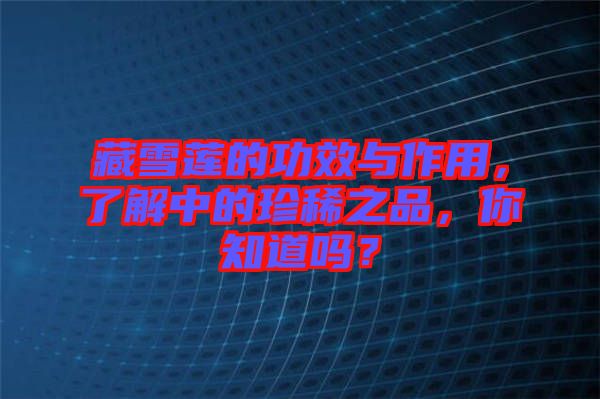 藏雪蓮的功效與作用,了解中的珍稀之品,你知道嗎?