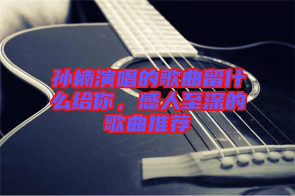 孫楠演唱的歌曲留什么給你,感人至深的歌曲推薦