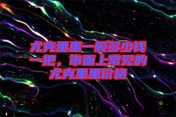 尤克里里一般多少錢一把，市面上常見的尤克里里價格