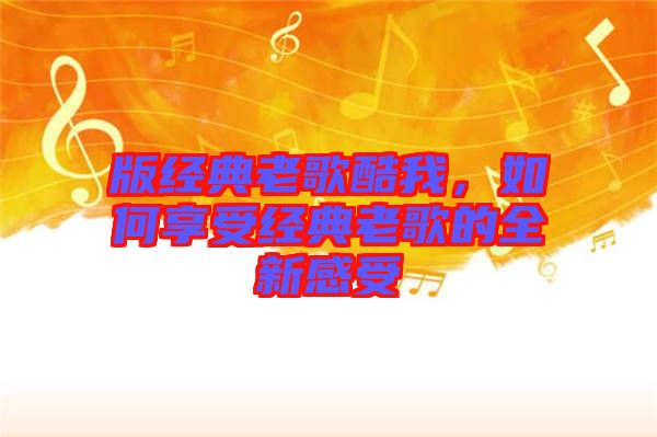 版經典老歌酷我，如何享受經典老歌的全新感受