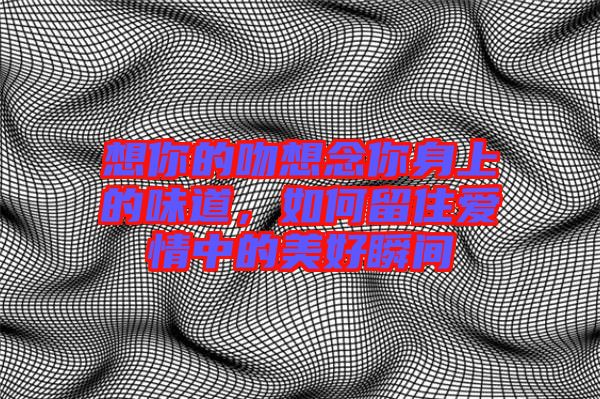 想你的吻想念你身上的味道,如何留住愛情中的美好瞬間