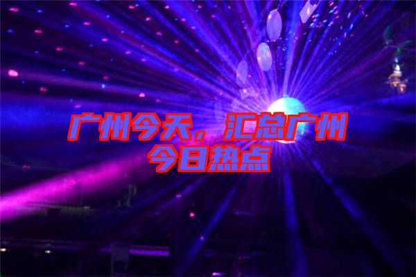 廣州今天,匯總廣州今日熱點(diǎn)