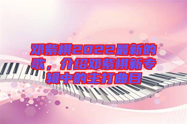 鄧紫棋2022最新的歌，介紹鄧紫棋新專輯中的主打曲目