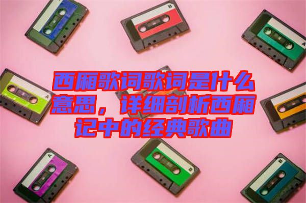 西廂歌詞歌詞是什么意思,詳細(xì)剖析西廂記中的經(jīng)典歌曲